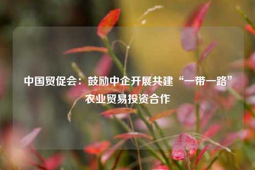 中国贸促会:鼓励中企开展共建“一带一路”农业贸易投资合作