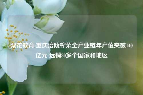 梨花教育:重庆涪陵榨菜全产业链年产值突破140亿元 远销80多个国家和地区